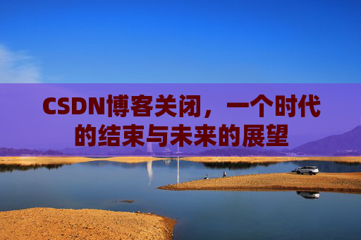 CSDN博客关闭，一个时代的结束与未来的展望